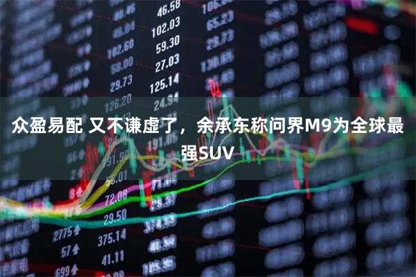 众盈易配 又不谦虚了，余承东称问界M9为全球最强SUV