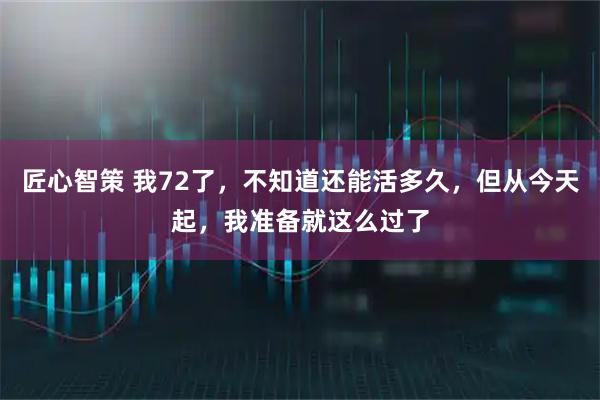 匠心智策 我72了，不知道还能活多久，但从今天起，我准备就这么过了