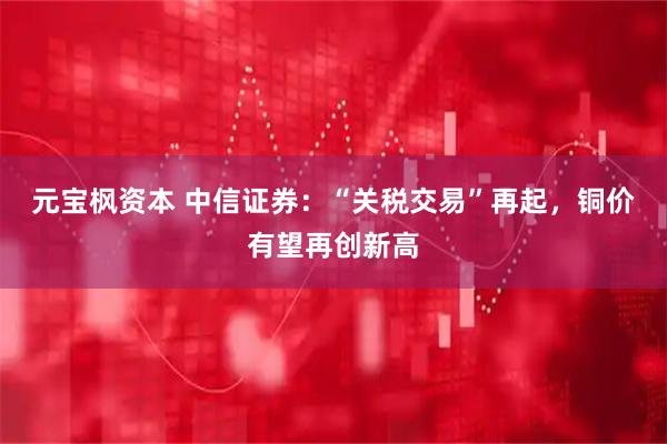 元宝枫资本 中信证券：“关税交易”再起，铜价有望再创新高