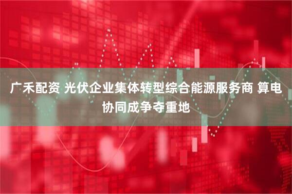 广禾配资 光伏企业集体转型综合能源服务商 算电协同成争夺重地
