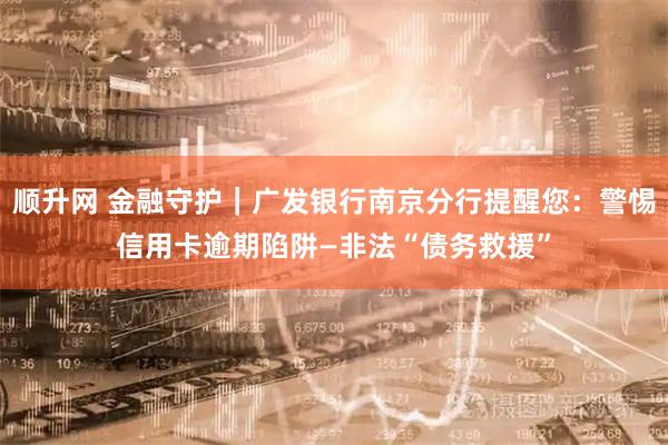 顺升网 金融守护｜广发银行南京分行提醒您：警惕信用卡逾期陷阱—非法“债务救援”