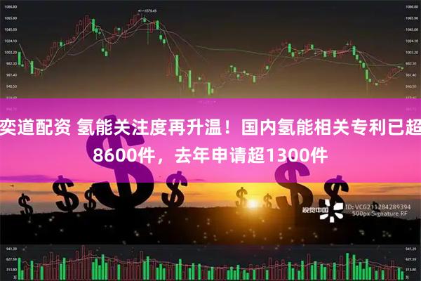 奕道配资 氢能关注度再升温！国内氢能相关专利已超8600件，去年申请超1300件