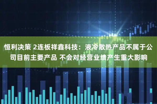 恒利决策 2连板祥鑫科技：液冷散热产品不属于公司目前主要产品 不会对经营业绩产生重大影响