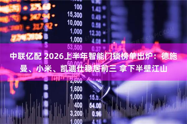 中联亿配 2026上半年智能门锁榜单出炉：德施曼、小米、凯迪仕稳居前三 拿下半壁江山