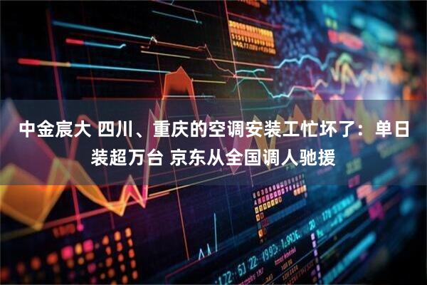 中金宸大 四川、重庆的空调安装工忙坏了：单日装超万台 京东从全国调人驰援